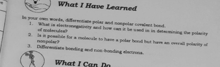 What I Have Learned
In your own words, differentiate polar and nonpolar covalent bond.
1. What is electronegativity and how can it be used in in determining the polarity
of molecules?
2. Is it possible for a molecule to have a polar bond but have an overall polarity of
nonpolar?
3. Differentiate bonding and non-bonding electrons.
What I Can Da
