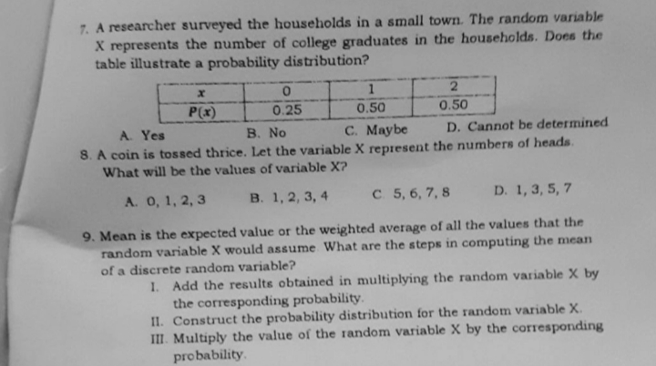 7. A researcher surveyed the households in a small town. The random variable
X represents the number of college graduates in the households. Does the
table illustrate a probability distribution?
P(x)
0.25
0.50
0.50
C. Maybe
D. Cannot be determined
A. Yes
8. A coin is tossed thrice. Let the variable X represent the numbers of heads.
What will be the values of variable X?
B. No
A. 0, 1, 2, 3
B. 1, 2, 3, 4
C 5, 6, 7, 8
D. 1, 3, 5, 7
9. Mean is the expected value or the weighted average of all the values that the
random variable X would assume What are the steps in computing the mean
of a discrete random variable?
1. Add the results obtained in multiplying the random variable X by
the corresponding probability.
II. Construct the probability distribution for the random variable X.
III. Multiply the value of the random variable X by the corresponding
probability.
