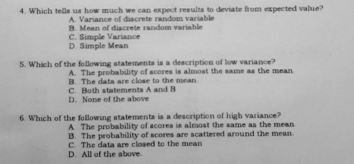 4. Which tells us how much we can expect results to deviate from expected value?
A. Vanance of discrete random variable
B. Mean of discrete random variable
C. Simple Variance
D. Simple Mean
5. Which of the following statements is a deacription of low variance?
A. The probability of scores is almost the same as the mean
B. The data are close to the mean
C. Both statements A and B
D. None of the above
6. Which of the following statements is a description of high variance?
A The probability of acores is almost the same as the mean
B. The probability of scores are scattered around the mean.
C. The data are closed to the mean
D. All of the above.
