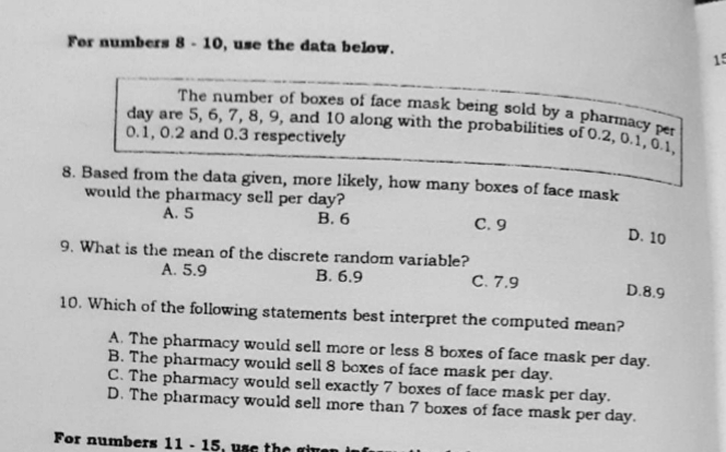 day are 5, 6, 7, 8, 9, and 10 along with the probabilities of 0.2, 0.1, 0.1,
The number of boxes of face mask being sold by a pharmacy per
For numbers 8- 10, use the data below.
15
0.1, 0.2 and 0.3 respectively
8. Based fron the data given, more likely, how many boxes of face mask
would the pharmacy sell per day?
A. 5
В. 6
С.9
D. 10
9. What is the mean of the discrete random variable?
С. 7.9
A. 5.9
В. 6.9
D.8.9
10. Which of the following statements best interpret the computed mean?
A. The pharmacy would sell more or less 8 boxes of face mask per day.
B. The pharmacy would sell 8 boxes of face mask per day.
C. The pharmacy would sell exactly 7 boxes of face mask per day.
D. The pharmacy would sell more than 7 boxes of face mask per day.
For numbers 11 - 15, use the
