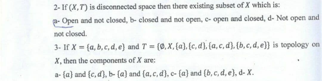 2- If (X, T) is disconnected space then there existing subset of X which is:
(a- Open and not closed, b- closed and not open, c- open and closed, d- Not open and
not closed.
3- If X = {a, b, c, d, e) and T = {0, X, {a}, {c, d}, {a, c, d}, {b, c, d, e}} is topology on
X, then the components of X are:
a-{a} and {c, d), b- {a} and {a, c, d), c- {a} and {b, c, d, e), d- X.