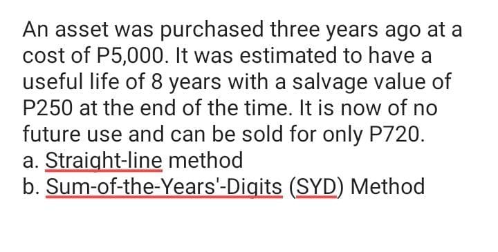 An asset was purchased three years ago at a
cost of P5,000. It was estimated to have a
useful life of 8 years with a salvage value of
P250 at the end of the time. It is now of no
future use and can be sold for only P720.
a. Straight-line method
b. Sum-of-the-Years'-Digits (SYD) Method

