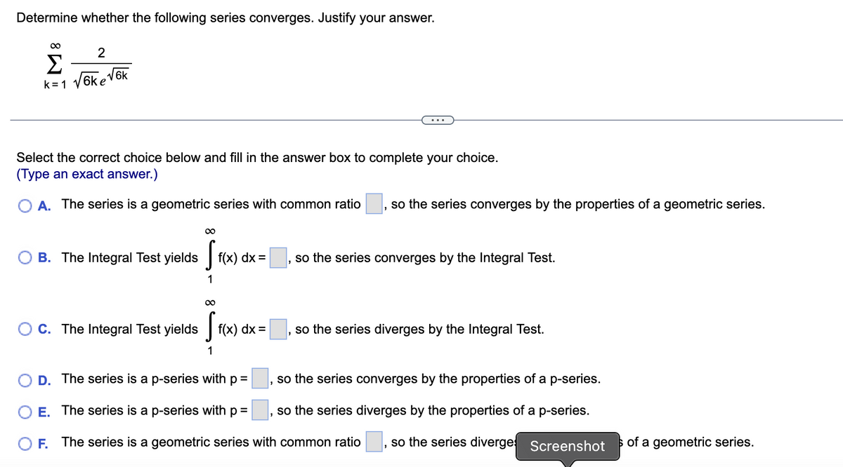 Determine whether the following series converges. Justify your answer.
∞
2
Σ
k=1 √6ke√6k
Select the correct choice below and fill in the answer box to complete your choice.
(Type an exact answer.)
O A. The series is a geometric series with common ratio so the series converges by the properties of a geometric series.
1
B. The Integral Test yields
∞
S Fix
1
f(x) dx =
∞
OC. The Integral Test yields [f(x) dx:
1
so the series converges by the Integral Test.
so the series diverges by the Integral Test.
D. The series is a p-series with p =
E.
The series is a p-series with p =
F. The series is a geometric series with common ratio
so the series converges by the properties of a p-series.
so the series diverges by the properties of a p-series.
so the series diverge Screenshot
3
of a geometric series.