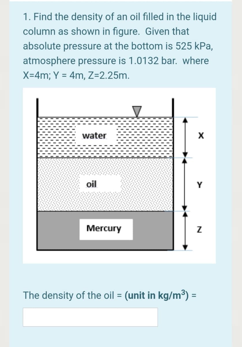 1. Find the density of an oil filled in the liquid
column as shown in figure. Given that
absolute pressure at the bottom is 525 kPa,
atmosphere pressure is 1.0132 bar. where
X=4m; Y = 4m, Z=2.25m.
water
X
oil
Y
Mercury
The density of the oil = (unit in kg/m³) =
%3D
