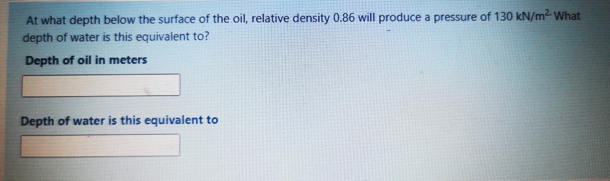 At what depth below the surface of the oil, relative density 0.86 will produce a pressure of 130 kN/mWhat
depth of water is this equivalent to?
Depth of oil in meters
Depth of water is this equivalent to

