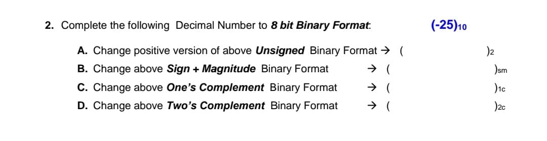 (-25)10
2. Complete the following Decimal Number to 8 bit Binary Format.
A. Change positive version of above Unsigned Binary Format → (
B. Change above Sign + Magnitude Binary Format
C. Change above One's Complement Binary Format
D. Change above Two's Complement Binary Format
)2
)sm
)2c

