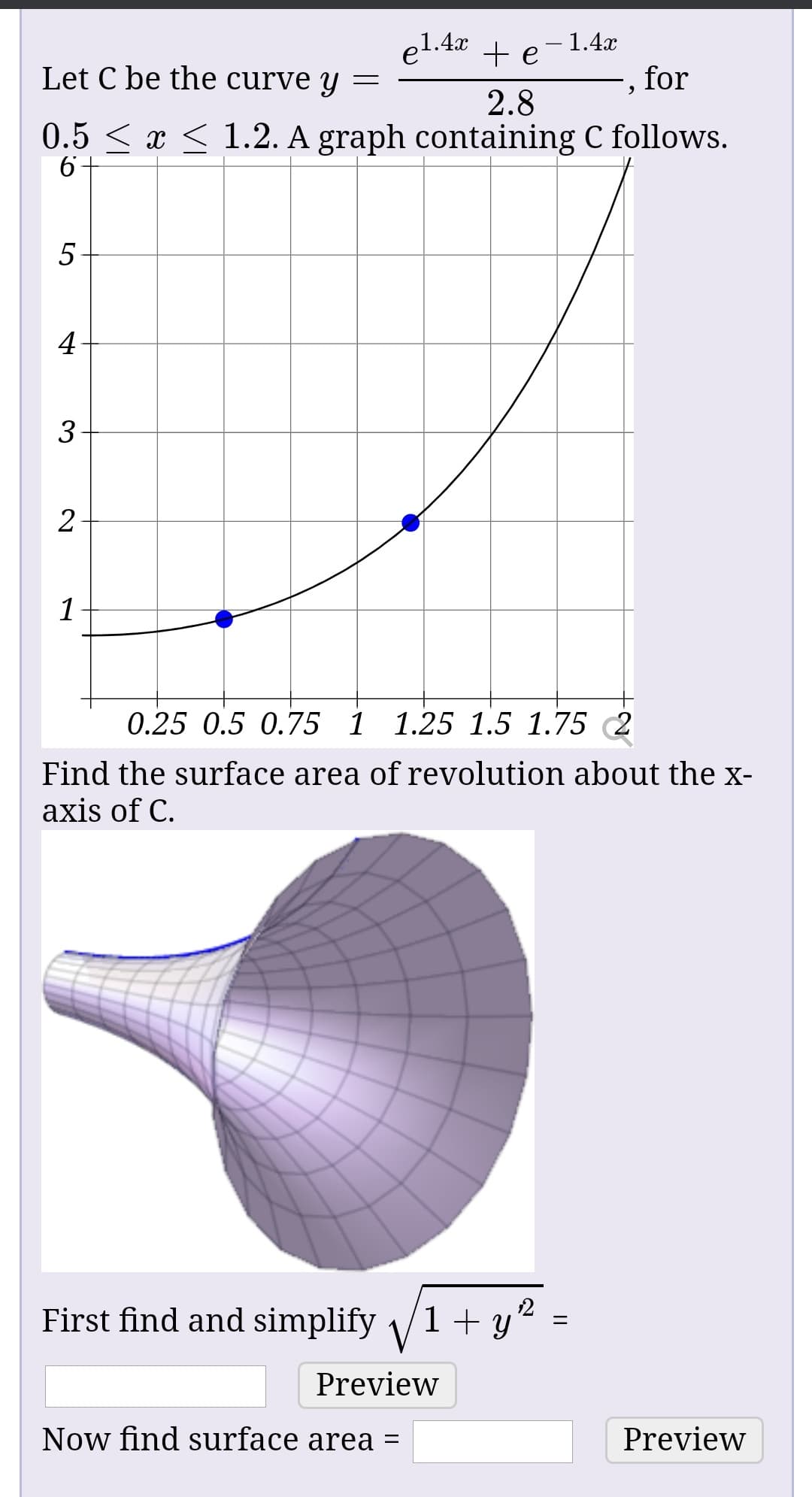 - 1.4x
for
el.4x
Let C be the curve y
2.8
0.5 < x < 1.2. A graph containing C follows.
0.25 0.5 0.75 1 1.25 1.5 1.75 2
Find the surface area of revolution about the x-
axis of C.
First find and simplify /1+ y"
Preview
Now find surface area =
Preview
||
3.
