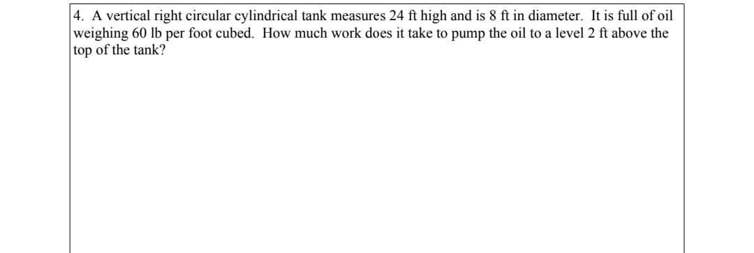 4. A vertical right circular cylindrical tank measures 24 ft high and is 8 ft in diameter. It is full of oil
weighing 60 lb per foot cubed. How much work does it take to pump the oil to a level 2 ft above the
top of the tank?
