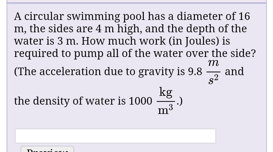 A circular swimming pool has a diameter of 16
m, the sides are 4 m high, and the depth of the
water is 3 m. How much work (in Joules) is
required to pump all of the water over the side?
т
and
s2
(The acceleration due to gravity is 9.8
kg
the density of water is 1000
.)
m3
