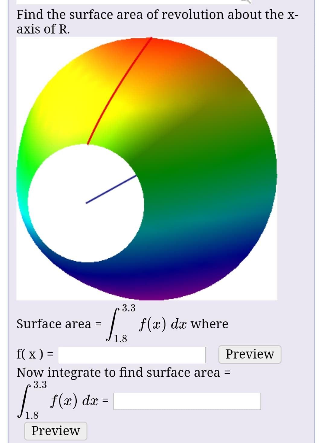 Find the surface area of revolution about the x-
axis of R.
3.3
| f(x) dæ where
Surface area =
1.8
f( x ) =
Preview
Now integrate to find surface area =
3.3
f(x) dx =
1.8
Preview
