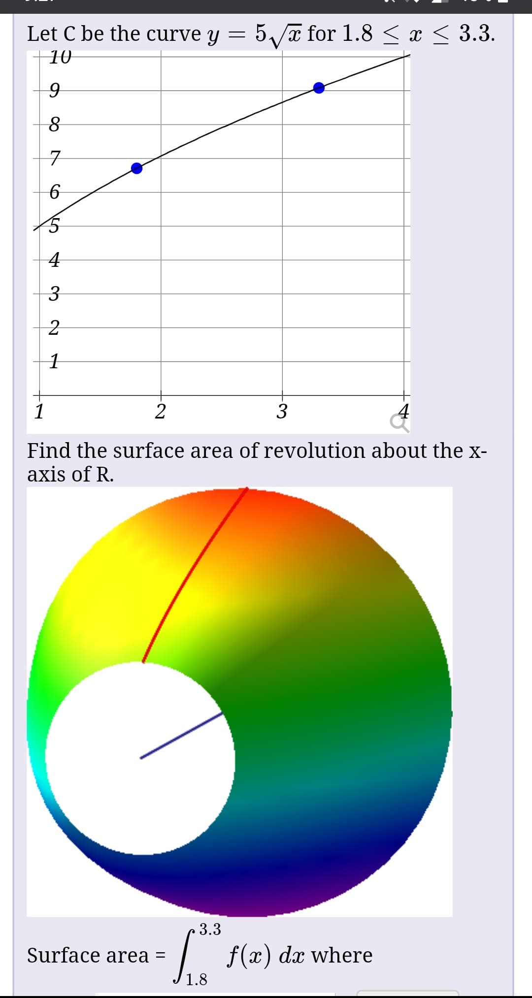 Let C be the curve y = 5/a for 1.8 < x < 3.3.
10
3
Find the surface area of revolution about the x-
axis of R.
3.3
f(x)
Surface area =
dx where
1.8
