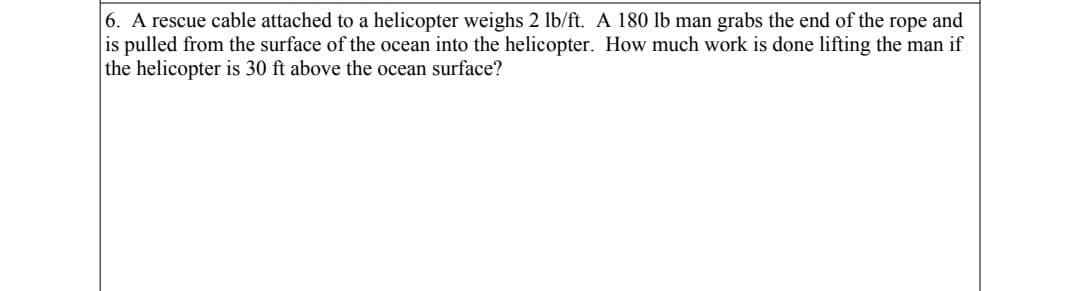 6. A rescue cable attached to a helicopter weighs 2 lb/ft. A 180 lb man grabs the end of the rope and
is pulled from the surface of the ocean into the helicopter. How much work is done lifting the man if
the helicopter is 30 ft above the ocean surface?
