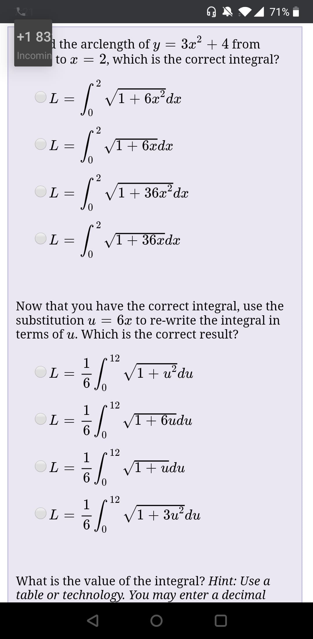 71%
+1 83,
i the arclength of y = 3x? + 4 from
Incomin to r = 2, which is the correct integral?
OL =
1 + 6x²dx
OL =
VI+ 6xdx
OL
V1+ 36x²dx
/1+ 36xdx
L :
Now that you have the correct integral, use the
substitution u = 6x to re-write the integral in
terms of u. Which is the correct result?
12
V1+u²du
6.
12
V1+ 6udu
OL
12
OL =
6
1 + udu
0.
12
OL =
6.
V1+ 3u?du
What is the value of the integral? Hint: Use a
table or technology. You may enter a decimal
