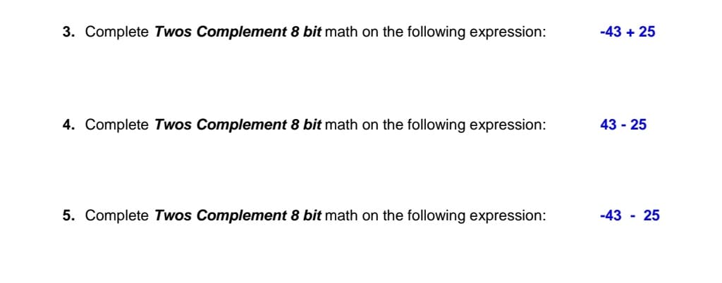 3. Complete Twos Complement 8 bit math on the following expression:
-43 + 25
4. Complete Twos Complement 8 bit math on the following expression:
43 - 25
5. Complete Twos Complement 8 bit math on the following expression:
-43 - 25
