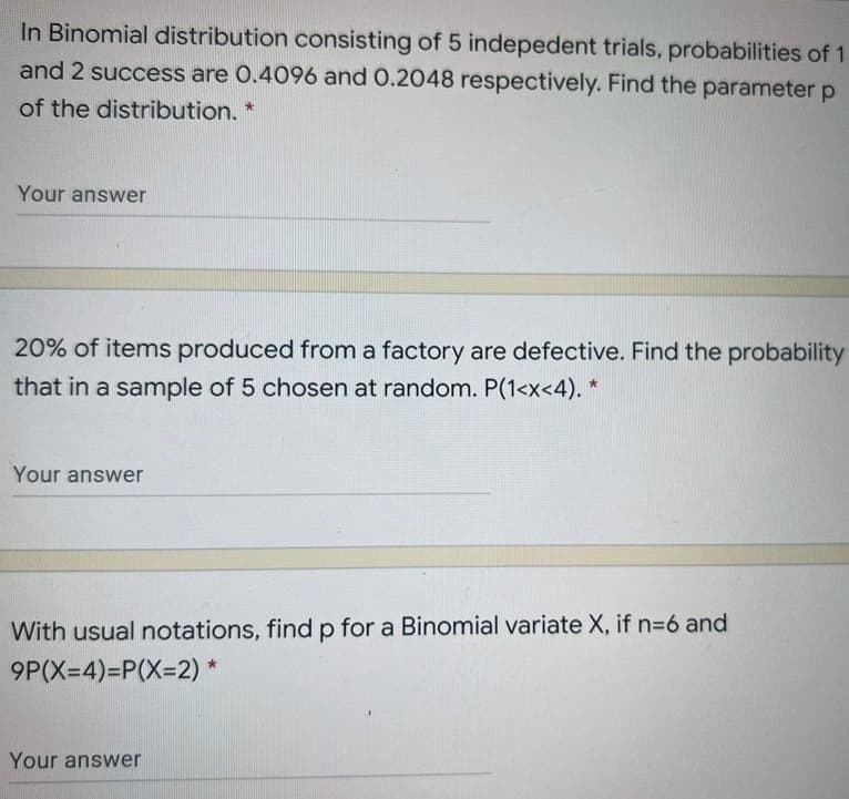 In Binomial distribution consisting of 5 indepedent trials, probabilities of 1
and 2 success are 0.4096 and 0.2048 respectively. Find the parameter p
of the distribution. *
Your answer
20% of items produced from a factory are defective. Find the probability
that in a sample of 5 chosen at random. P(1<x<4). *
Your answer
With usual notations, findp for a Binomial variate X, if n=6 and
9P(X=4)=P(X%3D2) *
Your answer

