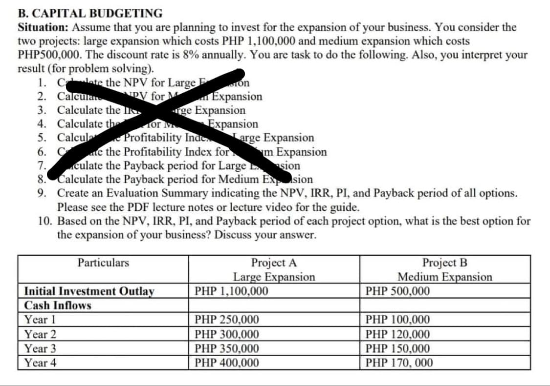 B. CAPITAL BUDGETING
Situation: Assume that you are planning to invest for the expansion of your business. You consider the
two projects: large expansion which costs PHP 1,100,000 and medium expansion which costs
PHP500,000. The discount rate is 8% annually. You are task to do the following. Also, you interpret your
result (for problem solving).
1. Cate the NPV for Large E
2. Calcular
3. Calculate the I
4. Calculate the
5. Calcula Profitability Inde
6. Cae the Profitability Index for
7.culate the Payback period for Large sion
8. Calculate the Payback period for Medium Exsion
9. Create an Evaluation Summary indicating the NPV, IRR, PI, and Payback period of all options.
Please see the PDF lecture notes or lecture video for the guide.
10. Based on the NPV, IRR, PI, and Payback period of each project option, what is the best option for
the expansion of your business? Discuss your answer.
Tón
Expansion
ge Expansion
Expansion
arge Expansion
RV for M
or
m Expansion
Project A
Large Expansion
Project B
Medium Expansion
Particulars
Initial Investment Outlay
PHP 1,100,000
PHP 500,000
Cash Inflows
Year 1
PHP 250,000
PHP 100,000
Year 2
PHP 300,000
PHP 120,000
PHP 150,000
Year 3
PHP 350,000
Year 4
PHP 400,000
PHP 170, 000
