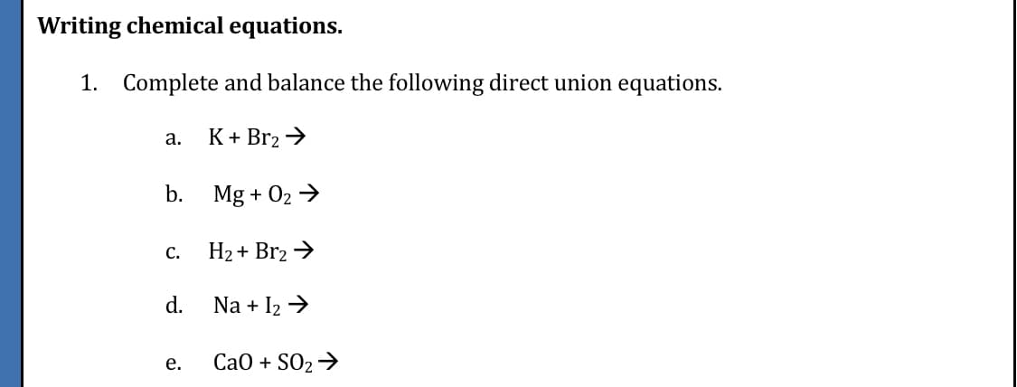 Writing chemical equations.
1. Complete and balance the following direct union equations.
а.
K + Br2 >
b.
Mg + 02 →
С.
H2 + Br2 >
d.
Na + I2 >
е.
СаО + SO2 >
