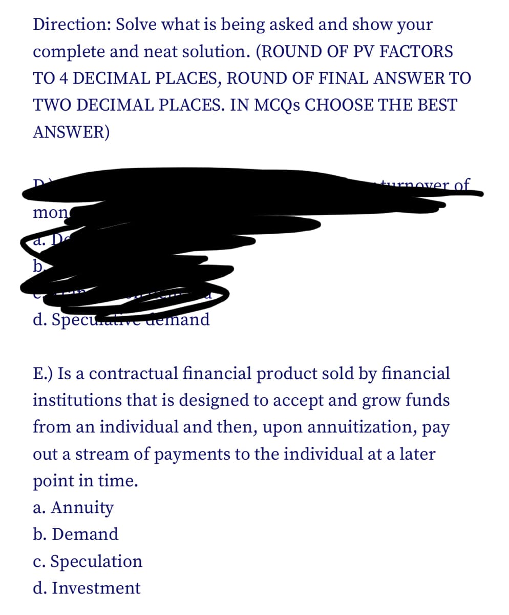 Direction: Solve what is being asked and show your
complete and neat solution. (ROUND OF PV FACTORS
TO 4 DECIMAL PLACES, ROUND OF FINAL ANSWER TO
TWO DECIMAL PLACES. IN MCQS CHOOSE THE BEST
ANSWER)
turnover of.
mon
d. De
d. Specu.v aemand
E.) Is a contractual financial product sold by financial
institutions that is designed to accept
and
grow
funds
from an individual and then, upon annuitization, pay
out a stream of payments to the individual at a later
point in time.
a. Annuity
b. Demand
c. Speculation
d. Investment
