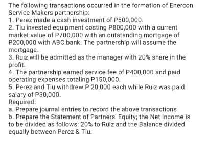 The following transactions occurred in the formation of Enercon
Service Makers partnership:
1. Perez made a cash investment of P500,000.
2. Tiu invested equipment costing P800,000 with a current
market value of P700,000 with an outstanding mortgage of
P200,000 with ABC bank. The partnership will assume the
mortgage.
3. Ruiz will be admitted as the manager with 20% share in the
profit.
4. The partnership earned service fee of P400,000 and paid
operating expenses totaling P150,000.
5. Perez and Tiu withdrew P 20,000 each while Ruiz was paid
salary of P30,000.
Required:
a. Prepare journal entries to record the above transactions
b. Prepare the Statement of Partners' Equity; the Net Income is
to be divided as follows: 20% to Ruiz and the Balance divided
equally between Perez & Tiu.
