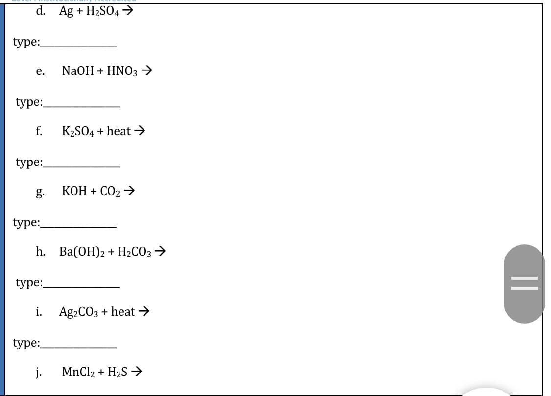 d. Ag + H2SO4→
type:
е.
NaOH + ΗNΟ3
type:
f.
K2SO4 + heat →
type:
g.
КОН + СО2 >
type:
Һ. Ва(ОН)2 + H2СО3
type:
i.
Ag2COз + heat
type:
j.
MnCl2 + H2S →
||
