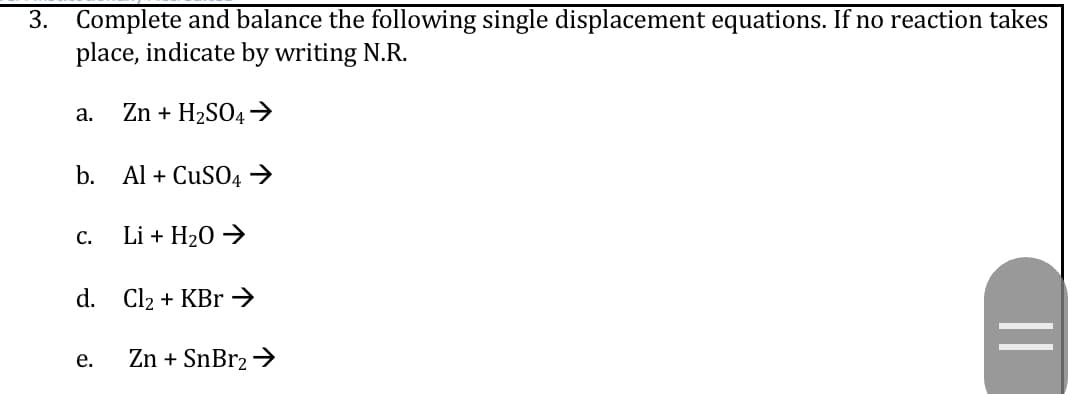 3. Complete and balance the following single displacement equations. If no reaction takes
place, indicate by writing N.R.
Zn + H2SO4→
a.
b.
Al + CUSO4 →
С.
Li + H20 →
d. Cl2 + KBr →
Zn + SnBr2 →
е.
||
