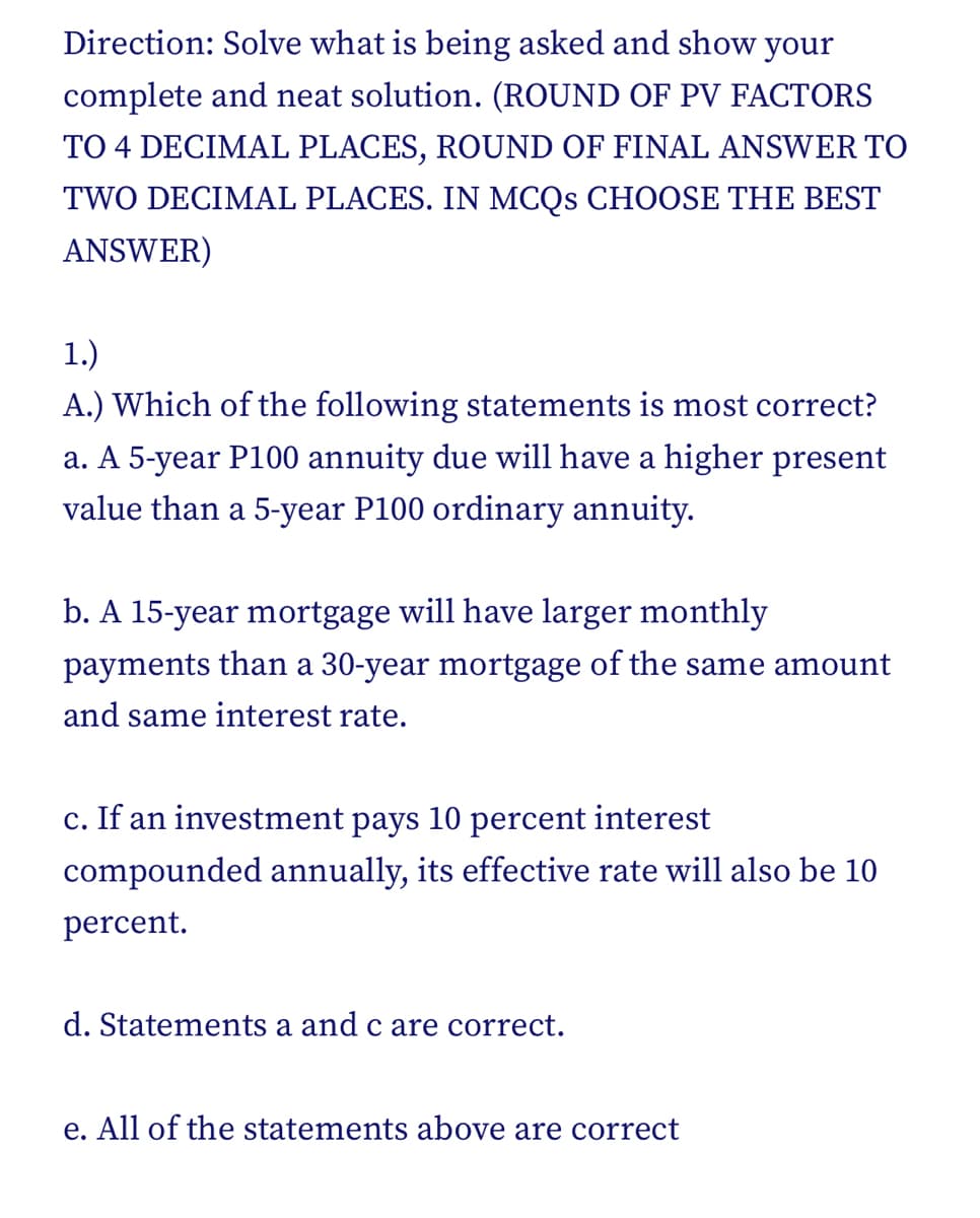 Direction: Solve what is being asked and show your
complete and neat solution. (ROUND OF PV FACTORS
TO 4 DECIMAL PLACES, ROUND OF FINAL ANSWER TO
TWO DECIMAL PLACES. IN MCQS CHOOSE THE BEST
ANSWER)
1.)
A.) Which of the following statements is most correct?
a. A 5-year P100 annuity due will have a higher present
value than a 5-year P100 ordinary annuity.
b. A 15-year mortgage will have larger monthly
payments than a 30-year mortgage of the same amount
and same interest rate.
c. If an investment pays 10 percent interest
compounded annually, its effective rate will also be 10
percent.
d. Statements a and c are correct.
e. All of the statements above are correct
