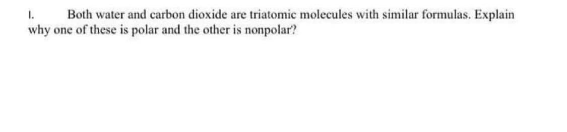 I.
Both water and carbon dioxide are triatomic molecules with similar formulas. Explain
why one of these is polar and the other is nonpolar?
