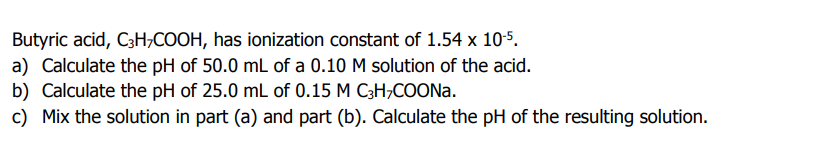 Butyric acid, C3H;COOH, has ionization constant of 1.54 x 10-5.
a) Calculate the pH of 50.0 mL of a 0.10 M solution of the acid.
b) Calculate the pH of 25.0 mL of 0.15 M C3H;COONA.
c) Mix the solution in part (a) and part (b). Calculate the pH of the resulting solution.
