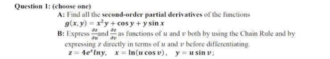 Question 1: (choose one)
A: Find all the second-order partial derivatives of the functions
g(x, y) = x²y+ cos y + y sin x
B: Express and as functions of u and v both by using the Chain Rule and by
expressing z directly in terms of u and v before differentiating.
z = 4e*lny, x = In(u cos v), y = u sin v;
az
du
