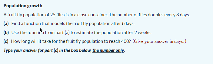 Population growth.
Afruit fly population of 25 flies is in a close container. The number of flies doubles every 8 days.
(a) Find a function that models the fruit fly population after t days.
(b) Use the functiớn from part (a) to estimate the population after 2 weeks.
(c) How long will it take for the fruit fly population to reach 400? (Give your answer in days.)
Type your answer for part (c) in the box below, the number only.
