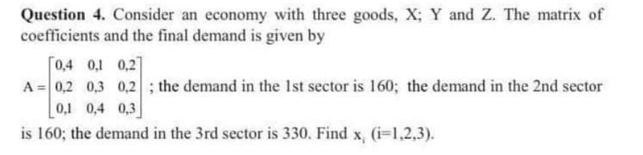 Question 4. Consider an economy with three goods, X; Y and Z. The matrix of
coefficients and the final demand is given by
0,4 0,1 0,2]
A = 0,2 0,3 0,2; the demand in the Ist sector is 160; the demand in the 2nd sector
0,1 0,4 0,3
is 160; the demand in the 3rd sector is 330. Find x, (i=1,2,3).
