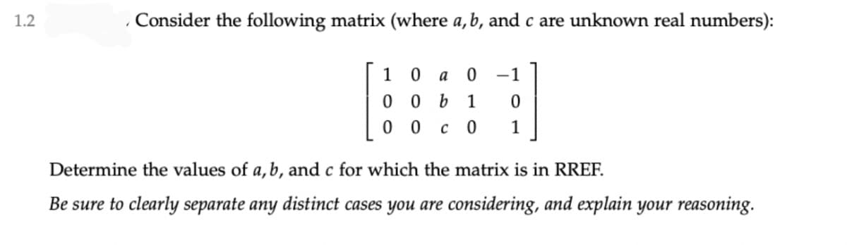 1.2
Consider the following matrix (where a, b, and c are unknown real numbers):
1
-1
0 0 b
1
0 0
c 0
1
Determine the values of a,b, and c for which the matrix is in RREF.
Be sure to clearly separate any distinct cases you are considering, and explain your reasoning.
