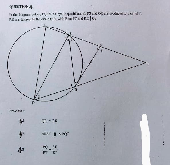 QUESTION 4
In the diagram below, PQRS is a cyclic quadrilateral. PS and QR are produced to meet at T.
RE is a tangent to the circle at R, with E on PT and RE |os
T.
R
Prove that:
中
QR = RS
ARST || A PQT
43
PQ SE
PT
ET
