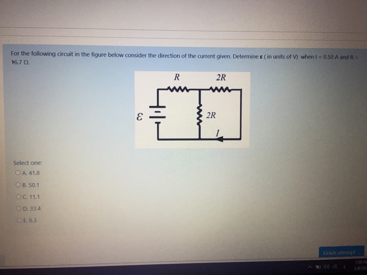 For the following circuit in the figure below consider the direction of the current given. Determine ɛ ( in units of V) when I = 0.50 A and R =
16.7 Q.
R
2R
2R
Select one:
OA. 41.8
ОВ. 50.1
OC. 11.1
OD. 33.4
OE. 8.3
Finish attempt
1:50 A
5/8/20
