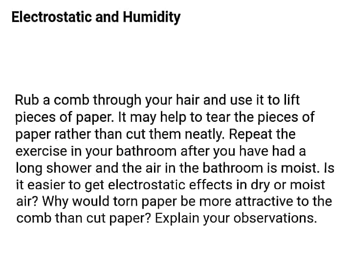 Electrostatic and Humidity
Rub a comb through your hair and use it to lift
pieces of paper. It may help to tear the pieces of
paper rather than cut them neatly. Repeat the
exercise in your bathroom after you have had a
long shower and the air in the bathroom is moist. Is
it easier to get electrostatic effects in dry or moist
air? Why would torn paper be more attractive to the
comb than cut paper? Explain your observations.
