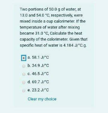 Two portions of 50.0 g of water, at
13.0 and 54.0 °C, respectively, were
mixed inside a cup calorimeter. If the
temperature of water after mixing
became 31.0 °C, Calculate the heat
capacity of the calorimeter. Given that
specific heat of water is 4.184 J/°C.g.
a. 58.1 J/°C
b. 34.9 J/°C
c. 46.5 J/°C
d. 69.7 J/°C
e. 23.2 J/'C
Clear my choice
