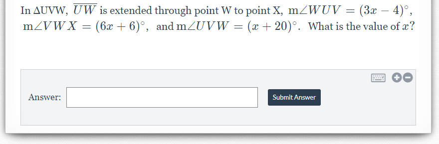 (3x – 4)°,
In AUVW, UW is extended through point W to point X, mZWUV =
mZVWX = (6x + 6)°, and mZUVW = (x + 20)°. What is the value of x?
Answer:
Submit Answer
