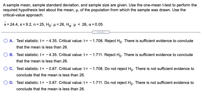 A sample mean, sample standard deviation, and sample size are given. Use the one-mean t-test to perform the
required hypothesis test about the mean, µ, of the population from which the sample was drawn. Use the
critical-value approach.
x= 24.4, s = 9.2, n= 25, Ho: H = 26, Hạ:µ < 26, a = 0.05
%3D
. ..
O A. Test statistic: t= - 4.35. Critical value: t= - 1.708. Reject Ho. There is sufficient evidence to conclude
that the mean is less than 26.
O B. Test statistic: t= - 4.35. Critical value: t= - 1.711. Reject Ho. There is sufficient evidence to conclude
that the mean is less than 26.
O c. Test statistic: t= - 0.87. Critical value: t= - 1.708. Do not reject Ho. There is not sufficient evidence to
conclude that the mean is less than 26.
O D. Test statistic: t= - 0.87. Critical value: t= - 1.711. Do not reject Ho. There is not sufficient evidence to
conclude that the mean is less than 26.
