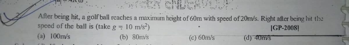 After being hit, a golf ball reaches a maximum height of 60m with speed of 20m/s. Right after being hit the
speed of the ball is (take g = 10 m/s2)
IGP-2008]
(a) 100m/s
(b) 80m/s
(c) 60m/s
(d) 40m/s
