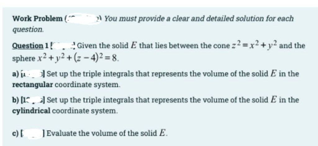 Work Problem (*
a You must provide a clear and detailed solution for each
question.
! Given the solid E that lies between the cone z2 =x2 +y2 and the
Question 1!
sphere x2 +y2 + (z -4)² = 8.
a) j Set up the triple integrals that represents the volume of the solid E in the
rectangular coordinate system.
b) [1. Set up the triple integrals that represents the volume of the solid E in the
cylindrical coordinate system.
c)I
JEvaluate the volume of the solid E.

