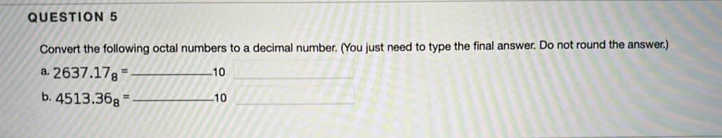 QUESTION 5
Convert the following octal numbers to a decimal number. (You just need to type the final answer. Do not round the answer.)
a. 2637.17g
10
%3D
b. 4513.36g =
10
