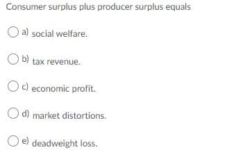 Consumer surplus plus producer surplus equals
O a) social welfare.
O b) tax revenue.
Oc) economic profit.
O d) market distortions.
deadweight loss.
