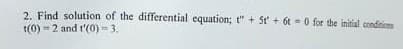 2. Find solution of the differential equation; t" + 5t + 6t = 0 for the initial condition
t(0) = 2 and t'(0) = 3.
