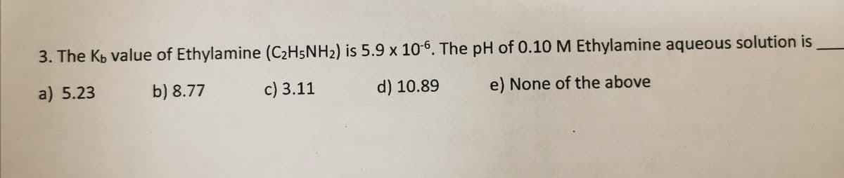 3. The Kp value of Ethylamine (C2H5NH2) is 5.9 x 10-6. The pH of 0.10 M Ethylamine aqueous solution is
a) 5.23
b) 8.77
c) 3.11
d) 10.89
e) None of the above
