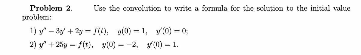 Problem 2.
Use the convolution to write a formula for the solution to the initial value
problem:
1) y" – 3y' + 2y = f(t), y(0) = 1, y'(0) = 0;
2) y" + 25y = f(t), y(0) = -2, y(0) = 1.
