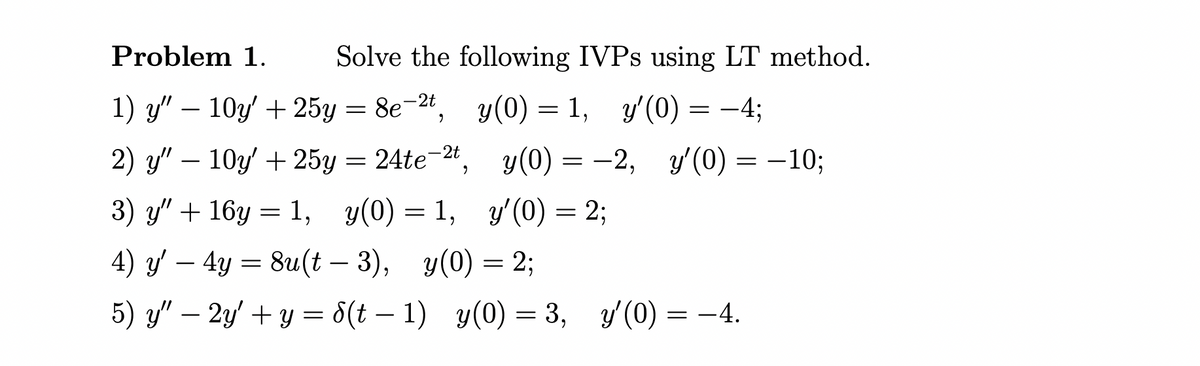Problem 1.
Solve the following IVPS using LT method.
1) y" – 10y' + 25y
%3D 8e -2", у(0) -
y(0) = 1,
y'(0) = -4;
2) y" – 10y' + 25y
= 24te-2t, y(0) = –2, y'(0) = –10;
3) y" + 16y = 1, y(0) = 1, y'(0) = 2;
4) y' – 4y = 8u(t – 3), y(0) = 2;
5) y" – 2y' + y = 8(t – 1) y(0) = 3,
y'(0) = -4.
