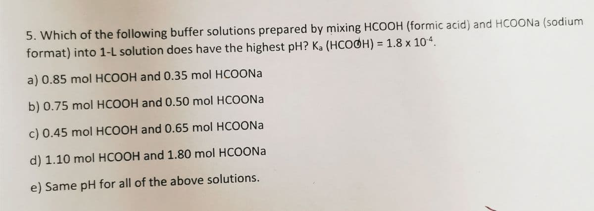 5. Which of the following buffer solutions prepared by mixing HCOOH (formic acid) and HCOON (sodium
format) into 1-L solution does have the highest pH? Ka (HCOOH) = 1.8 x 104.
%3D
a) 0.85 mol HCOOH and 0.35 mol HCOONA
b) 0.75 mol HCOOH and 0.50 mol HCOONA
c) 0.45 mol HCOOH and 0.65 mol HCOONA
d) 1.10 mol HCOOH and 1.80 mol HCOONA
e) Same pH for all of the above solutions.
