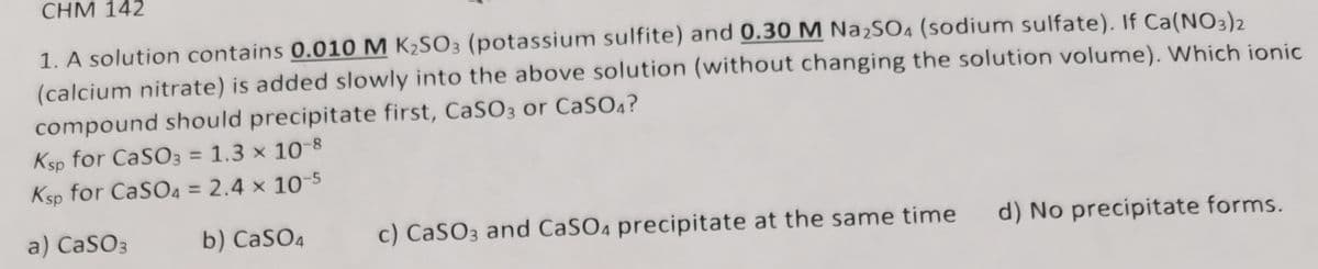 CHM 142
1. A solution contains 0.010 M K₂SO3 (potassium sulfite) and 0.30 M Na₂SO4 (sodium sulfate). If Ca(NO3)2
(calcium nitrate) is added slowly into the above solution (without changing the solution volume). Which ionic
compound should precipitate first, CaSO3 or CaSO4?
Ksp for CaSO3 = 1.3 × 10-8
x
Ksp for CaSO4 = 2.4 x 10-5
a) CaSO3
b) CaSO4
c) CaSO3 and CaSO4 precipitate at the same time
d) No precipitate forms.