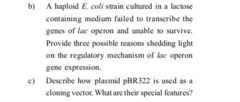 b) A haploid E. coli strain cultured in a lactose
containing medium failed to transcribe the
genes of lac operon and unable to survive.
Provide three possible reasons shedding light
on the regulatory mechanism of lac operon
gene expression.
c) Describe how plasmid PBR322 is used as a
cloning vector. What are their special features?
