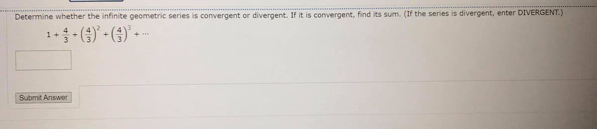 Determine whether the infinite geometric series is convergent or divergent. If it is convergent, find its sum. (If the series is divergent, enter DIVERGENT.)
1+- () - (3) -
4
...
Submit Answer
